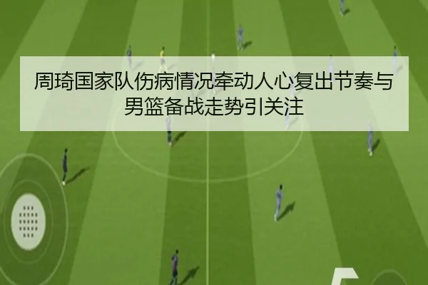 周琦国家队伤病情况牵动人心复出节奏与男篮备战走势引关注